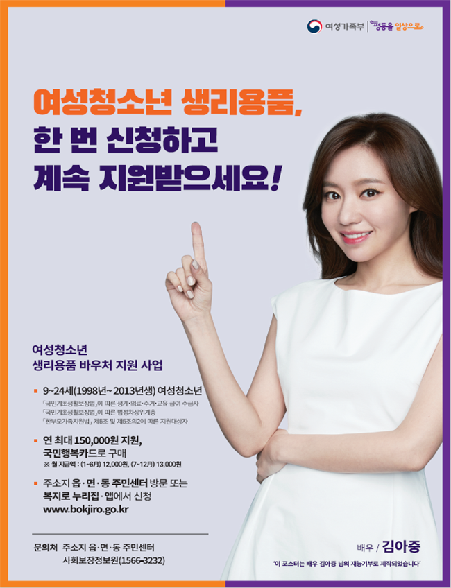 여성가족부 평등을 일상으로 여성청소년 생리용품, 한 번 신청하고 계속 지원받으세요! 여성청소년 생리용품 바우처 지원 사업 -9~24세(1998년~2013년생) 여성청소년 「국민기초생활보장법」에 다른 생계·의료·주거·교육 급여 수급자 「국민기초생활보장법」에 따른 법정차상위계층 「한부모가족지원법」 제 5조 및 제5조의2에 따른 지원대상자 -연 최대 150,000원 지원, 국민행복카드로 구매 ※월 지급액: 1~6월 12,000원/7~12월 13,000원 주소지 읍·면·동 주민센터 방문 또는 복지로 누리집·앱에서 신청 www.bokjiro.go.kr 문의처 주소지 읍·면·동 주민센터, 한국사회보장정보원 1566-3232 (포스터 사진, 배우/김아중 '이 포스터는 배우 김아중 님의 재능기부로 제작되었습니다')